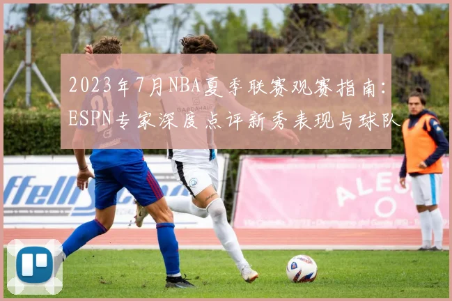 2023年7月NBA夏季联赛观赛指南：ESPN专家深度点评新秀表现与球队动态