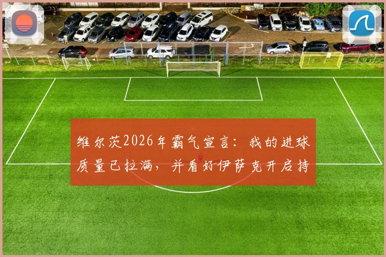 维尔茨2026年霸气宣言：我的进球质量已拉满，并看好伊萨克开启持续进球新征程