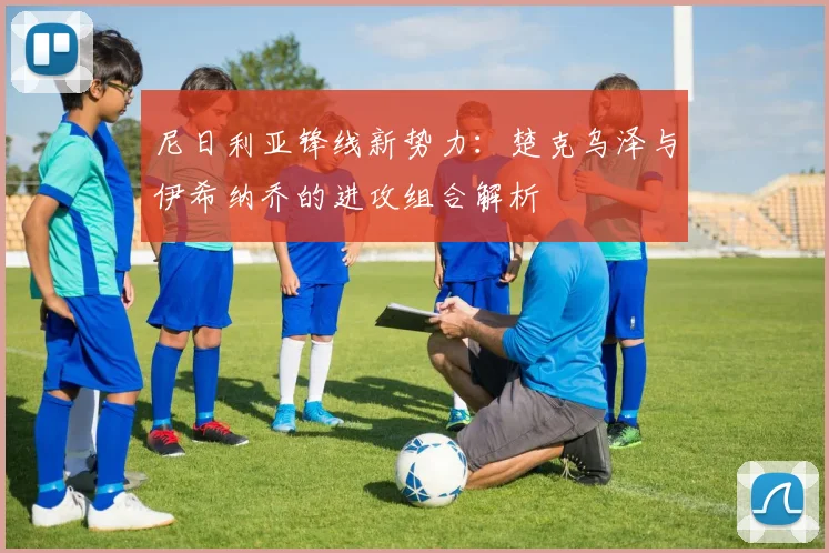 尼日利亚锋线新势力：楚克乌泽与伊希纳乔的进攻组合解析