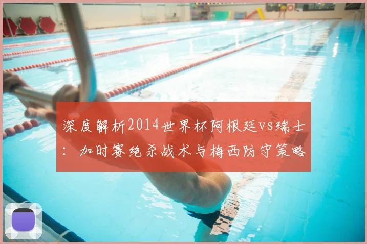 深度解析2014世界杯阿根廷vs瑞士：加时赛绝杀战术与梅西防守策略回顾