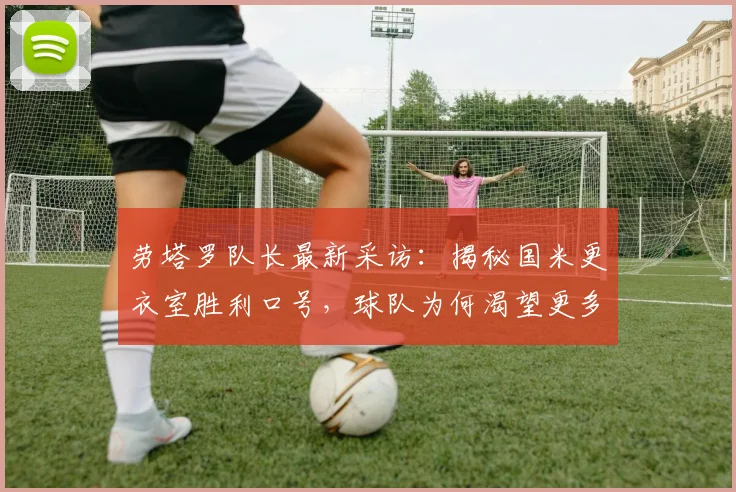 劳塔罗队长最新采访：揭秘国米更衣室胜利口号，球队为何渴望更多冠军
