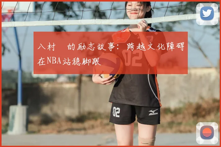 八村塁的励志故事：跨越文化障碍在NBA站稳脚跟