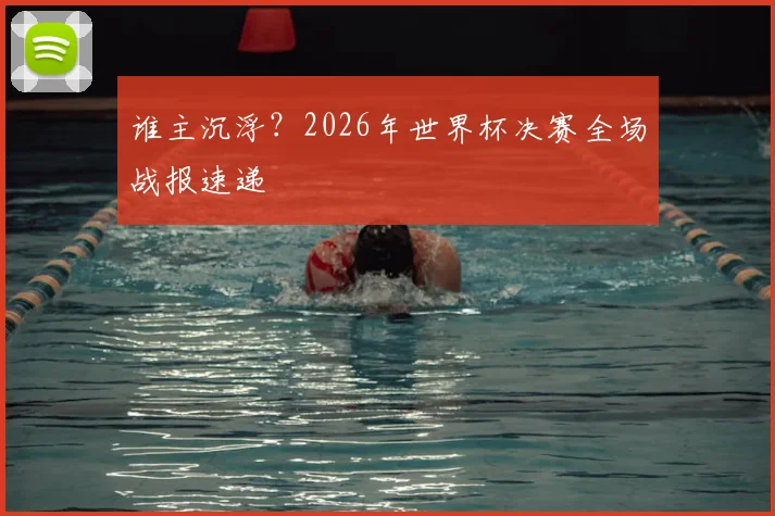 谁主沉浮?2026年世界杯决赛全场战报速递