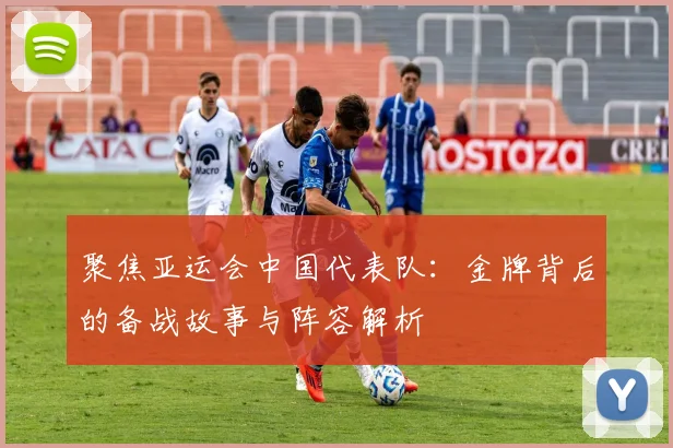 聚焦亚运会中国代表队：金牌背后的备战故事与阵容解析
