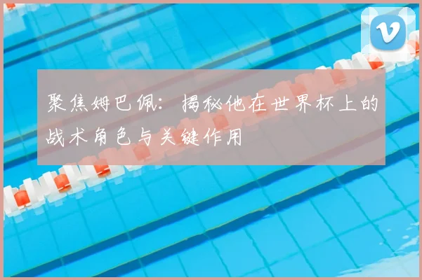 聚焦姆巴佩：揭秘他在世界杯上的战术角色与关键作用