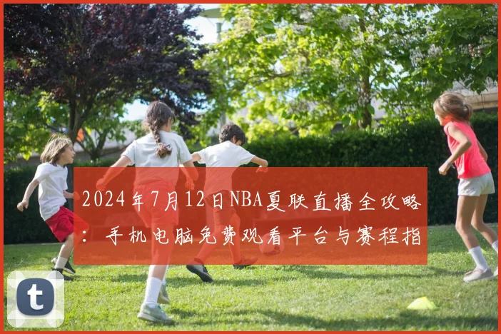 2024年7月12日NBA夏联直播全攻略：手机电脑免费观看平台与赛程指南