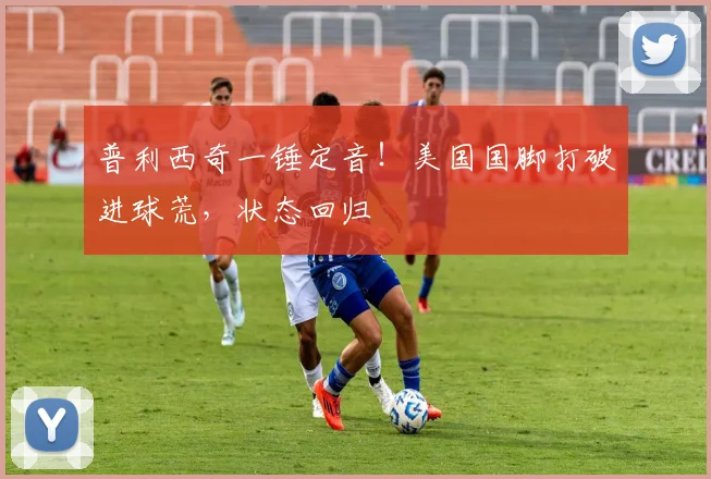 普利西奇一锤定音！美国国脚打破进球荒，状态回归