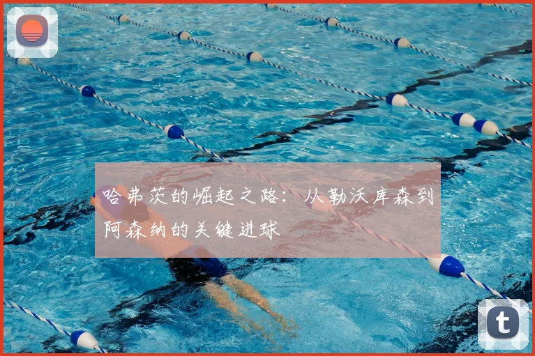 哈弗茨的崛起之路：从勒沃库森到阿森纳的关键进球