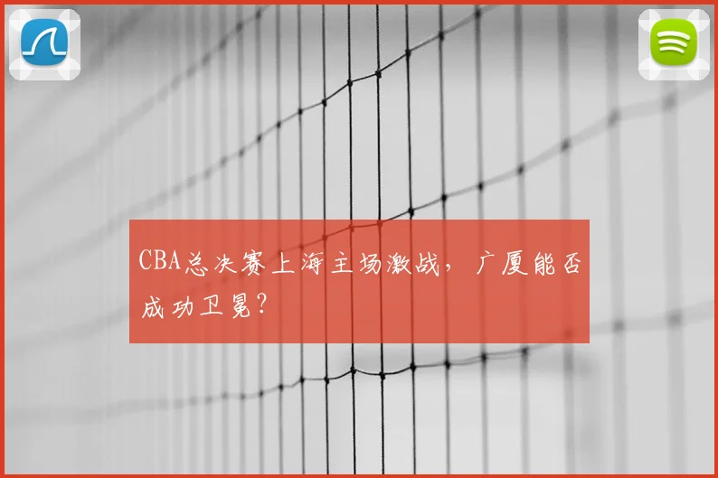 CBA总决赛上海主场激战，广厦能否成功卫冕？