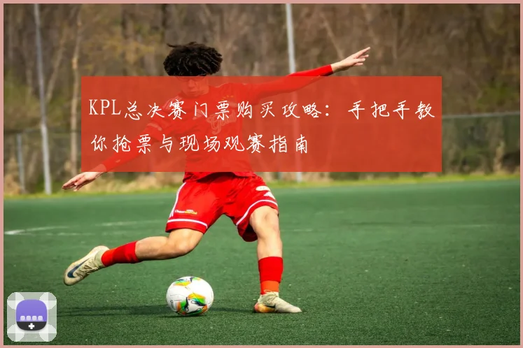KPL总决赛门票购买攻略：手把手教你抢票与现场观赛指南