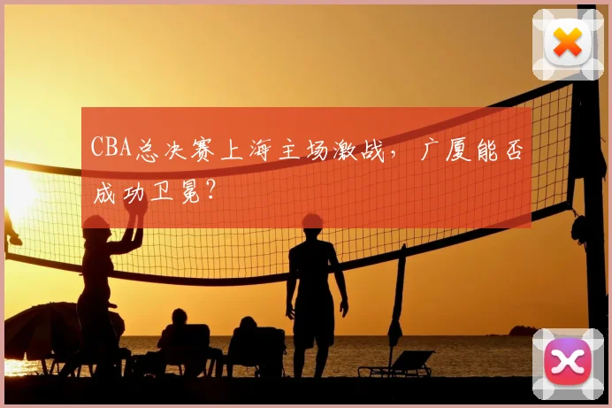 CBA总决赛上海主场激战，广厦能否成功卫冕？