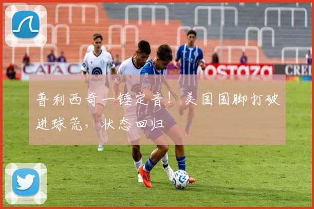 普利西奇一锤定音！美国国脚打破进球荒，状态回归