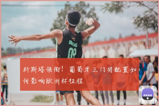 科斯塔领衔!葡萄牙三门将配置如何影响欧洲杯征程