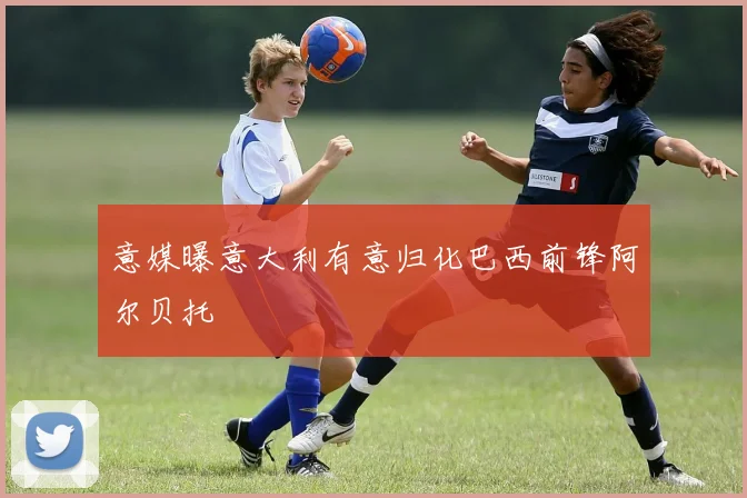 意媒曝意大利有意归化巴西前锋阿尔贝托